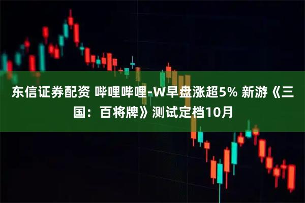 东信证券配资 哔哩哔哩-W早盘涨超5% 新游《三国：百将牌》测试定档10月