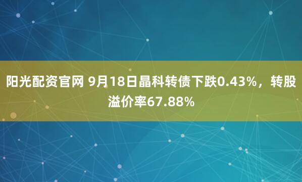 阳光配资官网 9月18日晶科转债下跌0.43%，转股溢价率67.88%