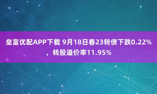 垒富优配APP下载 9月18日春23转债下跌0.22%，转股溢价率11.95%