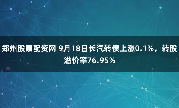 郑州股票配资网 9月18日长汽转债上涨0.1%，转股溢价率76.95%