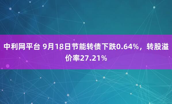 中利网平台 9月18日节能转债下跌0.64%，转股溢价率27.21%