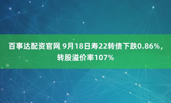 百事达配资官网 9月18日寿22转债下跌0.86%，转股溢价率107%
