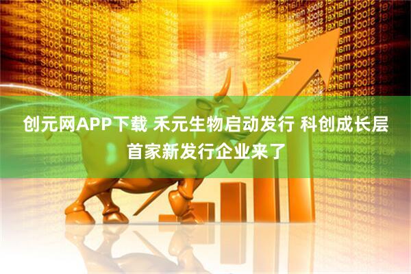 创元网APP下载 禾元生物启动发行 科创成长层首家新发行企业来了