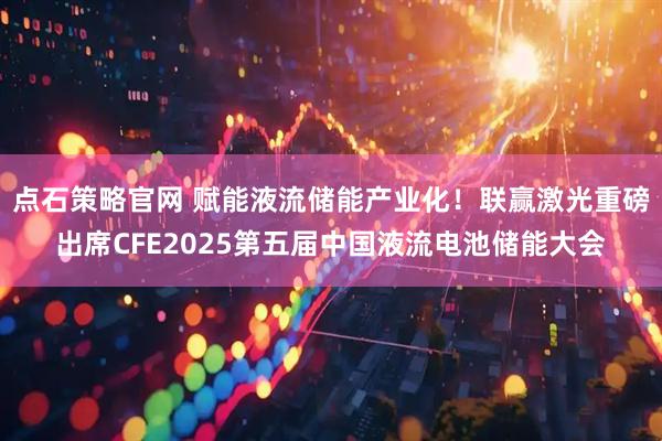 点石策略官网 赋能液流储能产业化！联赢激光重磅出席CFE2025第五届中国液流电池储能大会