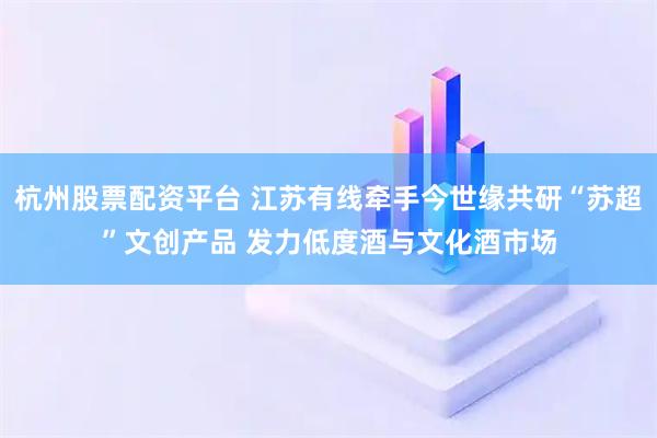 杭州股票配资平台 江苏有线牵手今世缘共研“苏超”文创产品 发力低度酒与文化酒市场