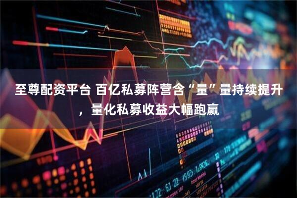 至尊配资平台 百亿私募阵营含“量”量持续提升，量化私募收益大幅跑赢