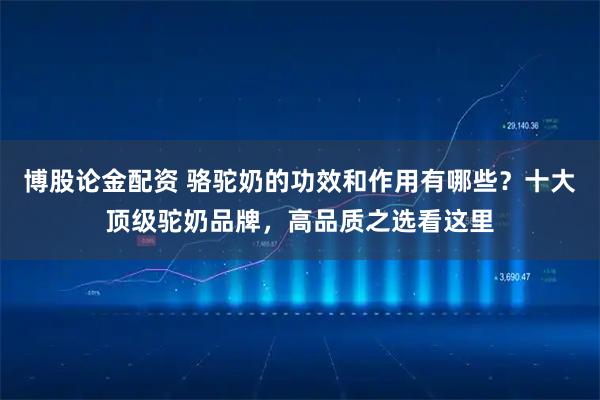 博股论金配资 骆驼奶的功效和作用有哪些？十大顶级驼奶品牌，高品质之选看这里