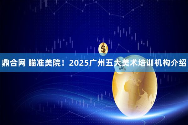 鼎合网 瞄准美院！2025广州五大美术培训机构介绍