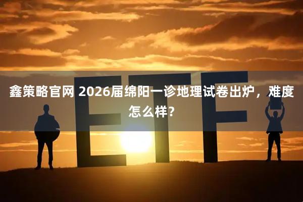 鑫策略官网 2026届绵阳一诊地理试卷出炉，难度怎么样？