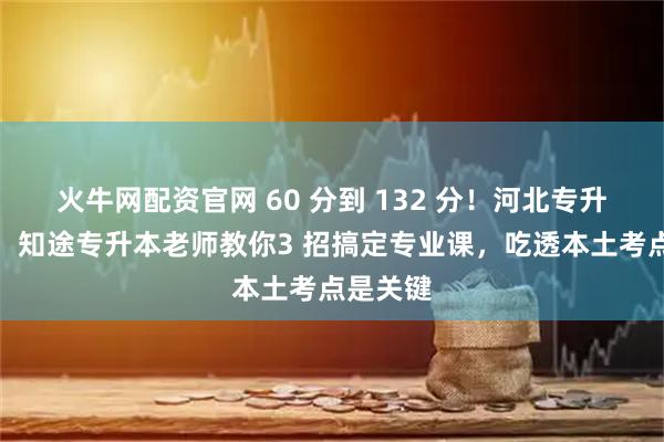 火牛网配资官网 60 分到 132 分！河北专升本考生：知途专升本老师教你3 招搞定专业课，吃透本土考点是关键