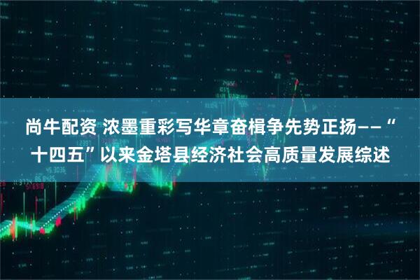 尚牛配资 浓墨重彩写华章奋楫争先势正扬——“十四五”以来金塔县经济社会高质量发展综述