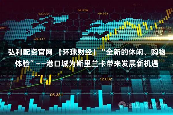 弘利配资官网 【环球财经】“全新的休闲、购物体验”——港口城为斯里兰卡带来发展新机遇