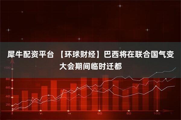 犀牛配资平台 【环球财经】巴西将在联合国气变大会期间临时迁都