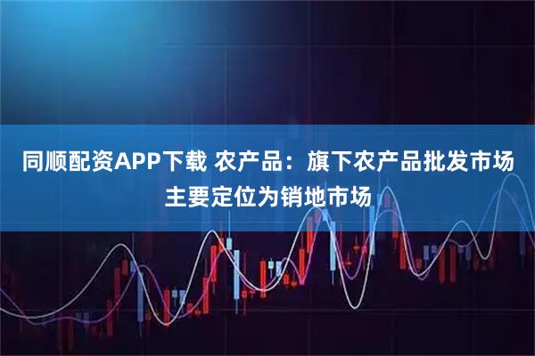 同顺配资APP下载 农产品：旗下农产品批发市场主要定位为销地市场