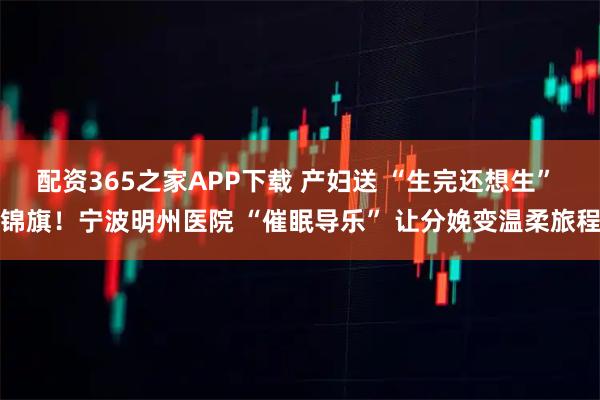 配资365之家APP下载 产妇送 “生完还想生” 锦旗！宁波明州医院 “催眠导乐” 让分娩变温柔旅程