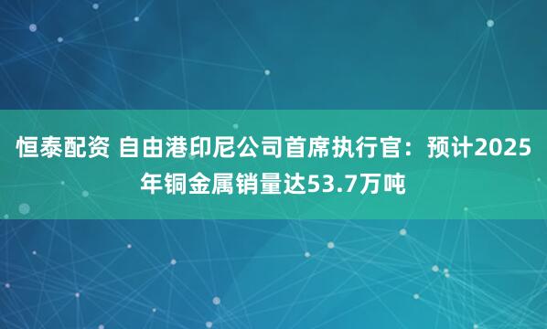 恒泰配资 自由港印尼公司首席执行官：预计2025年铜金属销量达53.7万吨