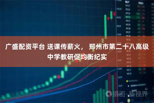 广盛配资平台 送课传薪火， 郑州市第二十八高级中学教研促均衡纪实