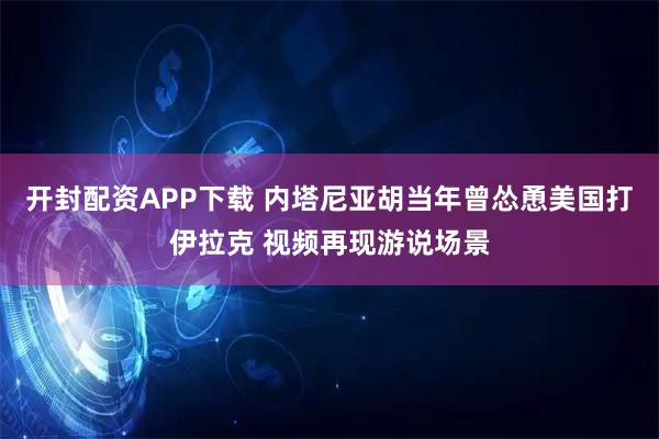开封配资APP下载 内塔尼亚胡当年曾怂恿美国打伊拉克 视频再现游说场景