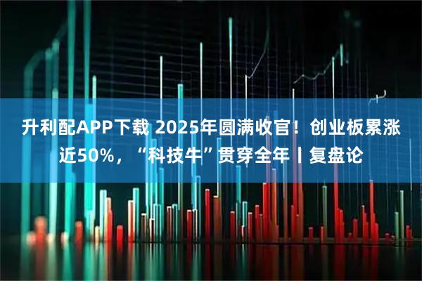 升利配APP下载 2025年圆满收官!创业板累涨近50%,“科技牛”贯穿全年丨复盘论