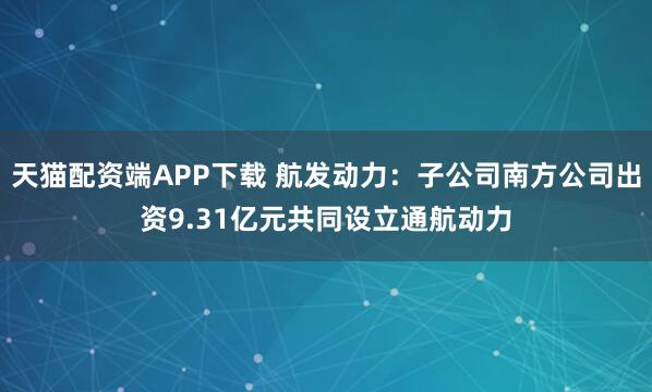 天猫配资端APP下载 航发动力:子公司南方公司出资9.31亿元共同设立通航动力