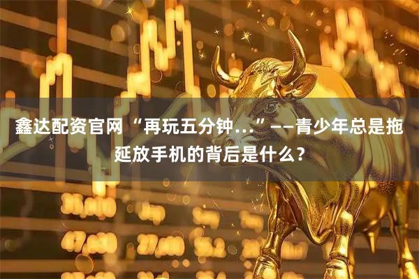 鑫达配资官网 “再玩五分钟…”——青少年总是拖延放手机的背后是什么？