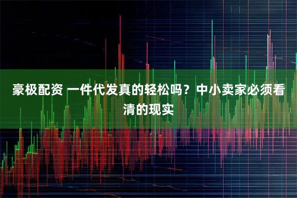 豪极配资 一件代发真的轻松吗？中小卖家必须看清的现实