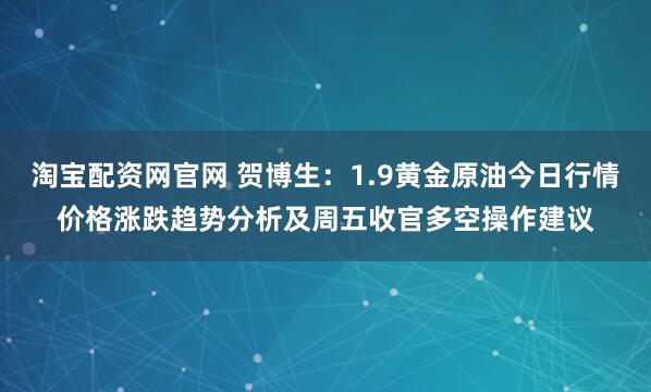 淘宝配资网官网 贺博生：1.9黄金原油今日行情价格涨跌趋势分析及周五收官多空操作建议