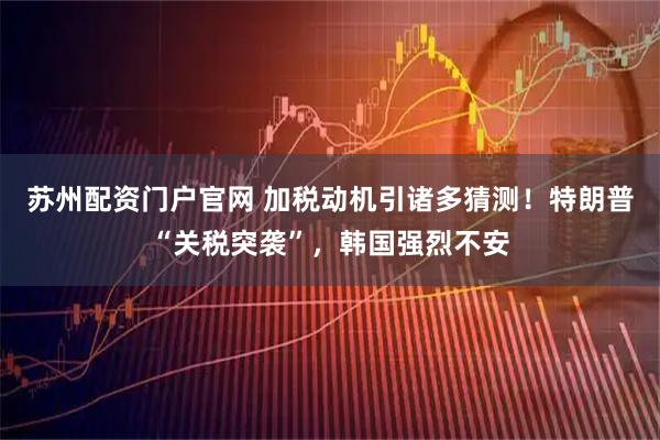 苏州配资门户官网 加税动机引诸多猜测！特朗普“关税突袭”，韩国强烈不安
