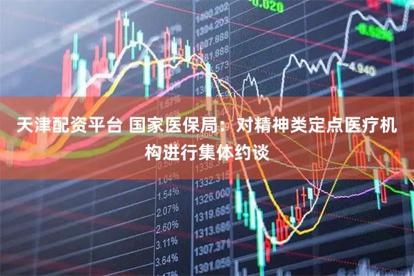 天津配资平台 国家医保局：对精神类定点医疗机构进行集体约谈