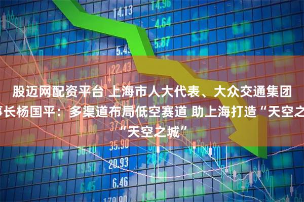 股迈网配资平台 上海市人大代表、大众交通集团董事长杨国平：多渠道布局低空赛道 助上海打造“天空之城”