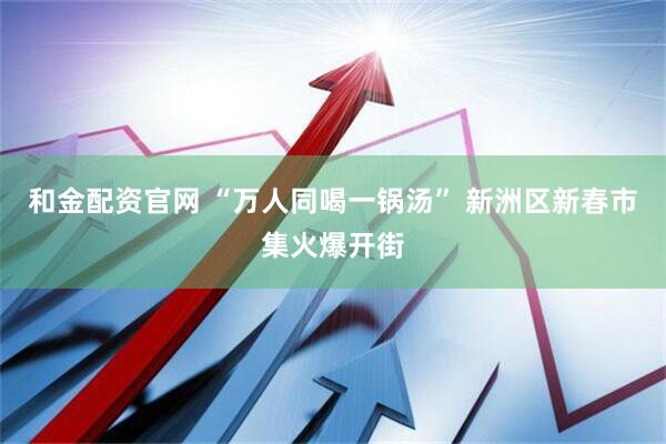 和金配资官网 “万人同喝一锅汤” 新洲区新春市集火爆开街