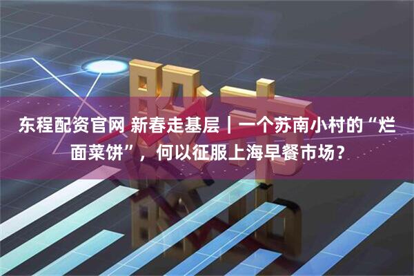 东程配资官网 新春走基层｜一个苏南小村的“烂面菜饼”，何以征服上海早餐市场？