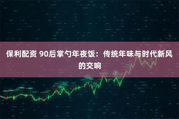 保利配资 90后掌勺年夜饭：传统年味与时代新风的交响