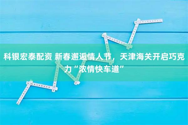 科银宏泰配资 新春邂逅情人节，天津海关开启巧克力“浓情快车道”