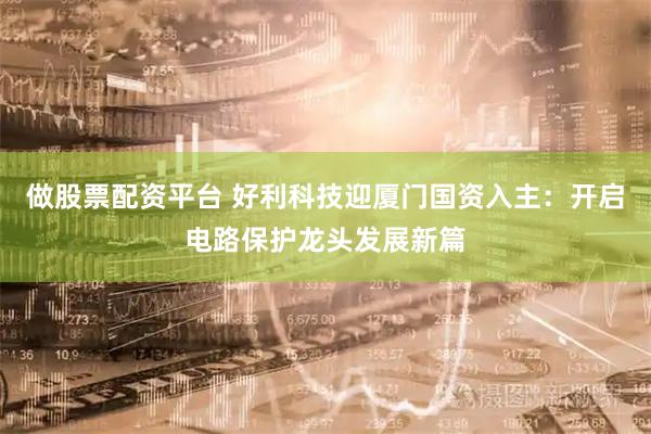 做股票配资平台 好利科技迎厦门国资入主：开启电路保护龙头发展新篇