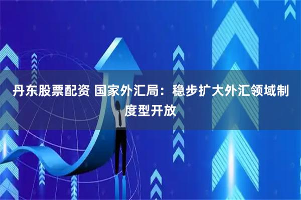丹东股票配资 国家外汇局：稳步扩大外汇领域制度型开放